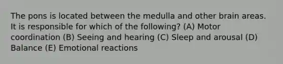 The pons is located between the medulla and other brain areas. It is responsible for which of the following? (A) Motor coordination (B) Seeing and hearing (C) Sleep and arousal (D) Balance (E) Emotional reactions