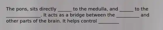 The pons, sits directly ______ to the medulla, and ______ to the _______________. It acts as a bridge between the __________ and other parts of the brain. It helps control _________