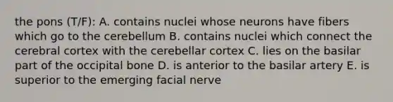 the pons (T/F): A. contains nuclei whose neurons have fibers which go to the cerebellum B. contains nuclei which connect the cerebral cortex with the cerebellar cortex C. lies on the basilar part of the occipital bone D. is anterior to the basilar artery E. is superior to the emerging facial nerve