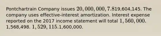 Pontchartrain Company issues 20,000,000, 7.8%, 20-year bonds to yield 8% on January 1, 2017. Interest is paid on June 30 and December 31. The proceeds from the bonds are19,604,145. The company uses effective-interest amortization. Interest expense reported on the 2017 <a href='https://www.questionai.com/knowledge/kCPMsnOwdm-income-statement' class='anchor-knowledge'>income statement</a> will total 1,560,000.1,568,498. 1,529,115.1,600,000.