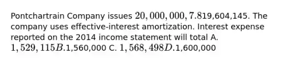 Pontchartrain Company issues 20,000,000, 7.8%, 20-year bonds to yield 8% on January 1, 2014. Interest is paid on June 30 and December 31. The proceeds from the bonds are19,604,145. The company uses effective-interest amortization. Interest expense reported on the 2014 <a href='https://www.questionai.com/knowledge/kCPMsnOwdm-income-statement' class='anchor-knowledge'>income statement</a> will total A. 1,529,115 B.1,560,000 C. 1,568,498 D.1,600,000