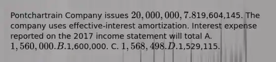 Pontchartrain Company issues 20,000,000, 7.8%, 20-year bonds to yield 8% on January 1, 2017. Interest is paid on June 30 and December 31. The proceeds from the bonds are19,604,145. The company uses effective-interest amortization. Interest expense reported on the 2017 income statement will total A. 1,560,000. B.1,600,000. C. 1,568,498. D.1,529,115.