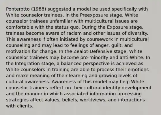 Ponterotto (1988) suggested a model be used specifically with White counselor trainees. In the Preexposure stage, White counselor trainees unfamiliar with multicultural issues are comfortable with the status quo. During the Exposure stage, trainees become aware of racism and other issues of diversity. This awareness if often initiated by coursework in multicultural counseling and may lead to feelings of anger, guilt, and motivation for change. In the Zealot-Defensive stage, White counselor trainees may become pro-minority and anti-White. In the Integration stage, a balanced perspective is achieved as White counselors in training are able to process their emotions and make meaning of their learning and growing levels of cultural awareness. Awareness of this model may help White counselor trainees reflect on their cultural identity development and the manner in which associated information processing strategies affect values, beliefs, worldviews, and interactions with clients.