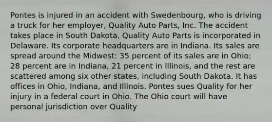 Pontes is injured in an accident with Swedenbourg, who is driving a truck for her employer, Quality Auto Parts, Inc. The accident takes place in South Dakota. Quality Auto Parts is incorporated in Delaware. Its corporate headquarters are in Indiana. Its sales are spread around the Midwest: 35 percent of its sales are in Ohio; 28 percent are in Indiana, 21 percent in Illinois, and the rest are scattered among six other states, including South Dakota. It has offices in Ohio, Indiana, and Illinois. Pontes sues Quality for her injury in a federal court in Ohio. The Ohio court will have personal jurisdiction over Quality