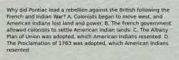 Why did Pontiac lead a rebellion against the British following the French and Indian War? A. Colonists began to move west, and American Indians lost land and power. B. The French government allowed colonists to settle American Indian lands. C. The Albany Plan of Union was adopted, which American Indians resented. D. The Proclamation of 1763 was adopted, which American Indians resented.