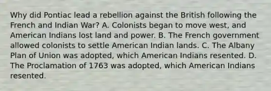 Why did Pontiac lead a rebellion against the British following the French and Indian War? A. Colonists began to move west, and American Indians lost land and power. B. The French government allowed colonists to settle American Indian lands. C. The Albany Plan of Union was adopted, which American Indians resented. D. The Proclamation of 1763 was adopted, which American Indians resented.