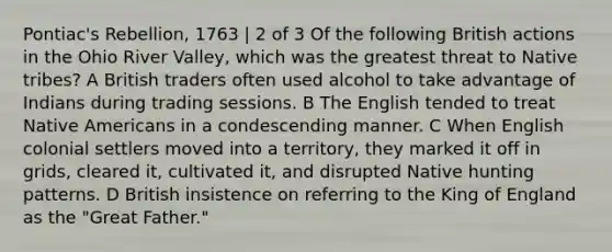 Pontiac's Rebellion, 1763 | 2 of 3 Of the following British actions in the Ohio River Valley, which was the greatest threat to Native tribes? A British traders often used alcohol to take advantage of Indians during trading sessions. B The English tended to treat Native Americans in a condescending manner. C When English colonial settlers moved into a territory, they marked it off in grids, cleared it, cultivated it, and disrupted Native hunting patterns. D British insistence on referring to the King of England as the "Great Father."