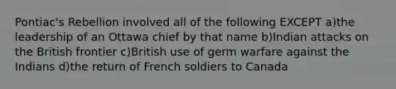 Pontiac's Rebellion involved all of the following EXCEPT a)the leadership of an Ottawa chief by that name b)Indian attacks on the British frontier c)British use of germ warfare against the Indians d)the return of French soldiers to Canada