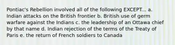 Pontiac's Rebellion involved all of the following EXCEPT... a. Indian attacks on the British frontier b. British use of germ warfare against the Indians c. the leadership of an Ottawa chief by that name d. Indian rejection of the terms of the Treaty of Paris e. the return of French soldiers to Canada