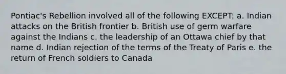 Pontiac's Rebellion involved all of the following EXCEPT: a. Indian attacks on the British frontier b. British use of germ warfare against the Indians c. the leadership of an Ottawa chief by that name d. Indian rejection of the terms of the Treaty of Paris e. the return of French soldiers to Canada