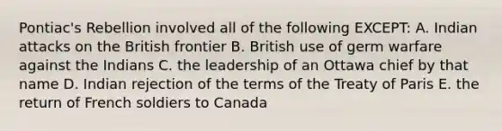 Pontiac's Rebellion involved all of the following EXCEPT: A. Indian attacks on the British frontier B. British use of germ warfare against the Indians C. the leadership of an Ottawa chief by that name D. Indian rejection of the terms of the Treaty of Paris E. the return of French soldiers to Canada