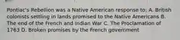 Pontiac's Rebellion was a Native American response to: A. British colonists settling in lands promised to the Native Americans B. The end of the French and Indian War C. The Proclamation of 1763 D. Broken promises by the French government