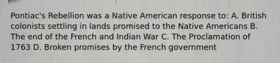 Pontiac's Rebellion was a Native American response to: A. British colonists settling in lands promised to the Native Americans B. The end of the French and Indian War C. The Proclamation of 1763 D. Broken promises by the French government