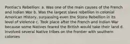 Pontiac's Rebellion: a. Was one of the main causes of the French and Indian War b. Was the largest slave rebellion in colonial American History, surpassing even the Stono Rebellion in its level of violence c. Took place after the French and Indian War because some Natives feared the British would take their land d. Involved several Native tribes on the frontier with southern colonies