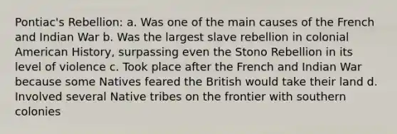 Pontiac's Rebellion: a. Was one of the main causes of the French and Indian War b. Was the largest slave rebellion in colonial American History, surpassing even the Stono Rebellion in its level of violence c. Took place after the French and Indian War because some Natives feared the British would take their land d. Involved several Native tribes on the frontier with southern colonies