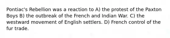 Pontiac's Rebellion was a reaction to A) the protest of the Paxton Boys B) the outbreak of the French and Indian War. C) the westward movement of English settlers. D) French control of the fur trade.