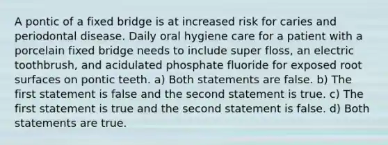 A pontic of a fixed bridge is at increased risk for caries and periodontal disease. Daily oral hygiene care for a patient with a porcelain fixed bridge needs to include super floss, an electric toothbrush, and acidulated phosphate fluoride for exposed root surfaces on pontic teeth. a) Both statements are false. b) The first statement is false and the second statement is true. c) The first statement is true and the second statement is false. d) Both statements are true.