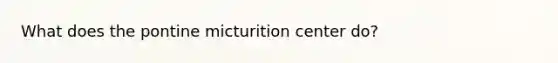 What does the pontine micturition center do?