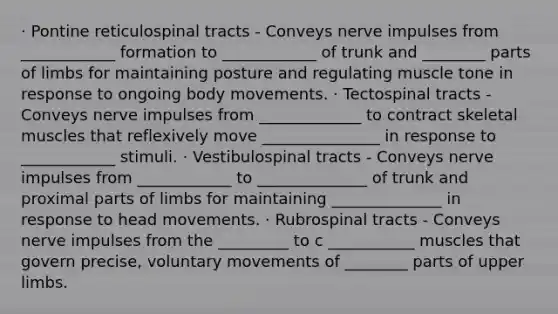 · Pontine reticulospinal tracts - Conveys nerve impulses from ____________ formation to ____________ of trunk and ________ parts of limbs for maintaining posture and regulating muscle tone in response to ongoing body movements. · Tectospinal tracts - Conveys nerve impulses from _____________ to contract skeletal muscles that reflexively move _______________ in response to ____________ stimuli. · Vestibulospinal tracts - Conveys nerve impulses from ____________ to ______________ of trunk and proximal parts of limbs for maintaining ______________ in response to head movements. · Rubrospinal tracts - Conveys nerve impulses from the _________ to c ___________ muscles that govern precise, voluntary movements of ________ parts of upper limbs.