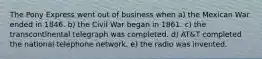 The Pony Express went out of business when a) the Mexican War ended in 1846. b) the Civil War began in 1861. c) the transcontinental telegraph was completed. d) AT&T completed the national telephone network. e) the radio was invented.