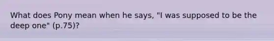 What does Pony mean when he says, "I was supposed to be the deep one" (p.75)?