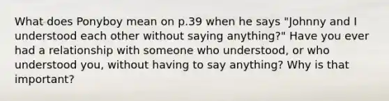 What does Ponyboy mean on p.39 when he says "Johnny and I understood each other without saying anything?" Have you ever had a relationship with someone who understood, or who understood you, without having to say anything? Why is that important?