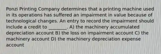 Ponzi Printing Company determines that a printing machine used in its operations has suffered an impairment in value because of technological changes. An entry to record the impairment should include a credit to ________. A) the machinery accumulated depreciation account B) the loss on impairment account C) the machinery account D) the machinery depreciation expense account