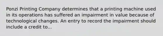 Ponzi Printing Company determines that a printing machine used in its operations has suffered an impairment in value because of technological changes. An entry to record the impairment should include a credit to...