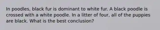 In poodles, black fur is dominant to white fur. A black poodle is crossed with a white poodle. In a litter of four, all of the puppies are black. What is the best conclusion?