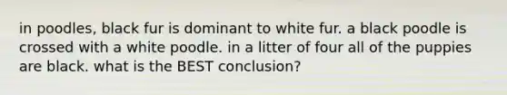 in poodles, black fur is dominant to white fur. a black poodle is crossed with a white poodle. in a litter of four all of the puppies are black. what is the BEST conclusion?