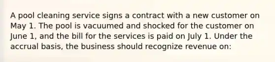 A pool cleaning service signs a contract with a new customer on May 1. The pool is vacuumed and shocked for the customer on June 1, and the bill for the services is paid on July 1. Under the accrual basis, the business should recognize revenue on: