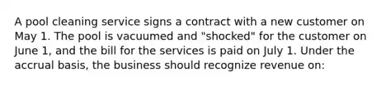 A pool cleaning service signs a contract with a new customer on May 1. The pool is vacuumed and "shocked" for the customer on June 1, and the bill for the services is paid on July 1. Under the accrual basis, the business should recognize revenue on: