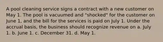 A pool cleaning service signs a contract with a new customer on May 1. The pool is vacuumed and "shocked" for the customer on June 1, and the bill for the services is paid on July 1. Under the accrual basis, the business should recognize revenue on a. July 1. b. June 1. c. December 31. d. May 1.