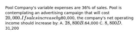 Pool Company's variable expenses are 36% of sales. Pool is contemplating an advertising campaign that will cost 20,000. If sales increase by80,000, the company's net operating income should increase by: A. 28,800 B.64,000 C. 8,800 D.31,200