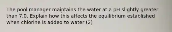 The pool manager maintains the water at a pH slightly <a href='https://www.questionai.com/knowledge/ktgHnBD4o3-greater-than' class='anchor-knowledge'>greater than</a> 7.0. Explain how this affects the equilibrium established when chlorine is added to water (2)