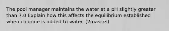 The pool manager maintains the water at a pH slightly greater than 7.0 Explain how this affects the equilibrium established when chlorine is added to water. (2masrks)