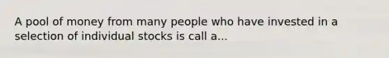 A pool of money from many people who have invested in a selection of individual stocks is call a...