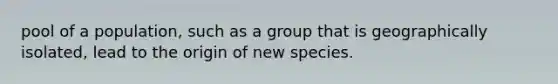 pool of a population, such as a group that is geographically isolated, lead to the origin of new species.