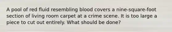 A pool of red fluid resembling blood covers a nine-square-foot section of living room carpet at a crime scene. It is too large a piece to cut out entirely. What should be done?