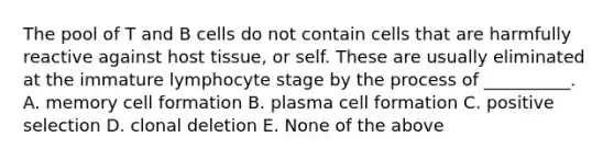 The pool of T and B cells do not contain cells that are harmfully reactive against host tissue, or self. These are usually eliminated at the immature lymphocyte stage by the process of __________. A. memory cell formation B. plasma cell formation C. positive selection D. clonal deletion E. None of the above