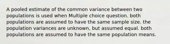 A pooled estimate of the common variance between two populations is used when Multiple choice question. both populations are assumed to have the same sample size. the population variances are unknown, but assumed equal. both populations are assumed to have the same population means.