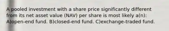 A pooled investment with a share price significantly different from its net asset value (NAV) per share is most likely a(n): A)open-end fund. B)closed-end fund. C)exchange-traded fund.