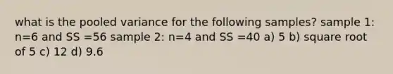 what is the pooled variance for the following samples? sample 1: n=6 and SS =56 sample 2: n=4 and SS =40 a) 5 b) square root of 5 c) 12 d) 9.6