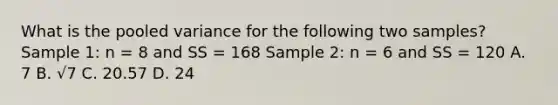 What is the pooled variance for the following two samples? Sample 1: n = 8 and SS = 168 Sample 2: n = 6 and SS = 120 A. 7 B. √7 C. 20.57 D. 24