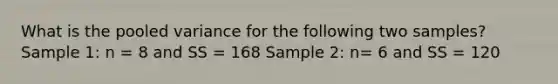 What is the pooled variance for the following two samples? Sample 1: n = 8 and SS = 168 Sample 2: n= 6 and SS = 120