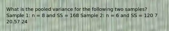 What is the pooled variance for the following two samples? Sample 1: n = 8 and SS = 168 Sample 2: n = 6 and SS = 120 7 20.57 24