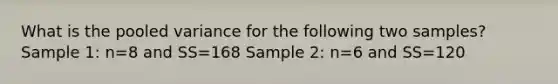 What is the pooled variance for the following two samples? Sample 1: n=8 and SS=168 Sample 2: n=6 and SS=120