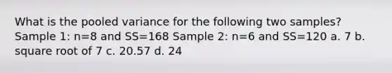 What is the pooled variance for the following two samples? Sample 1: n=8 and SS=168 Sample 2: n=6 and SS=120 a. 7 b. square root of 7 c. 20.57 d. 24