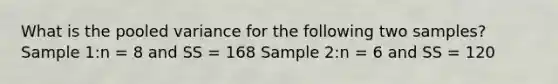 What is the pooled variance for the following two samples?​ Sample 1:n = 8 and SS = 168 Sample 2:n = 6 and SS = 120