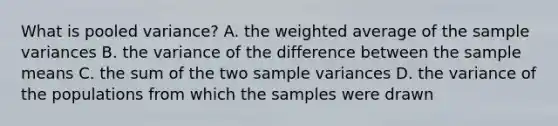 What is pooled variance? A. the weighted average of the sample variances B. the variance of the difference between the sample means C. the sum of the two sample variances D. the variance of the populations from which the samples were drawn